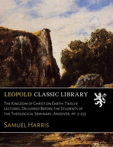 The Kingdom of Christ on Earth: Twelve Lectures, Delivered Before the Students of the Theological Seminary, Andover, pp. 2-255