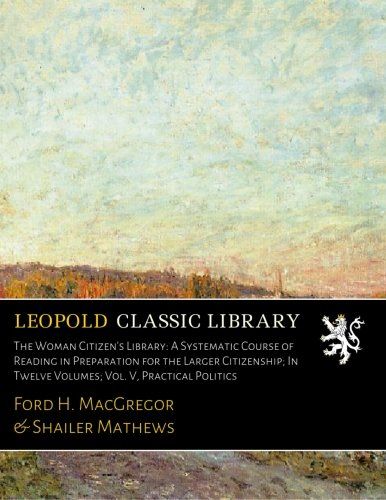 The Woman Citizen's Library: A Systematic Course of Reading in Preparation for the Larger Citizenship; In Twelve Volumes; Vol. V, Practical Politics