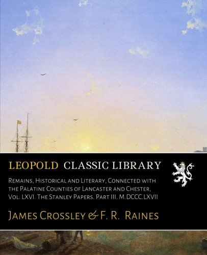 Remains, Historical and Literary, Connected with the Palatine Counties of Lancaster and Chester, Vol. LXVI. The Stanley Papers. Part III. M.DCCC.LXVII