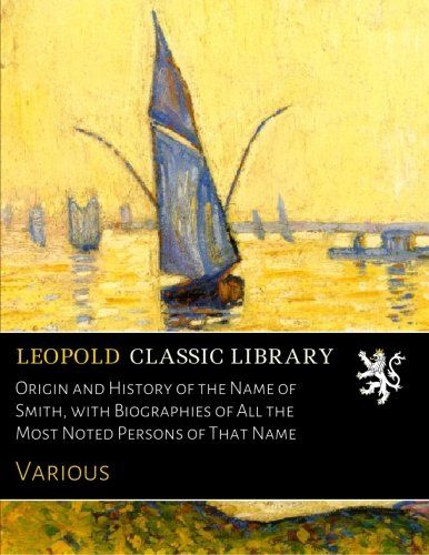 Origin and History of the Name of Smith, with Biographies of All the Most Noted Persons of That Name