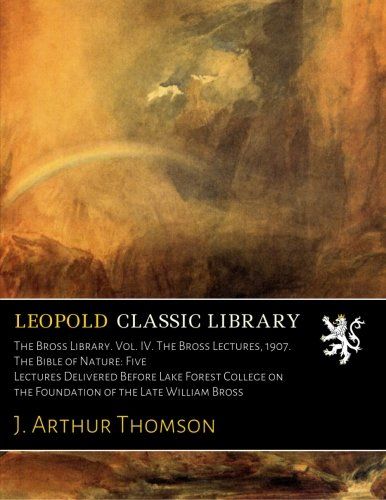 The Bross Library. Vol. IV. The Bross Lectures, 1907. The Bible of Nature: Five Lectures Delivered Before Lake Forest College on the Foundation of the Late William Bross