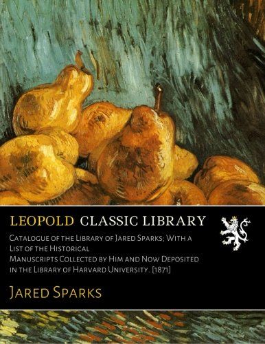 Catalogue of the Library of Jared Sparks; With a List of the Historical Manuscripts Collected by Him and Now Deposited in the Library of Harvard University. [1871]