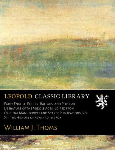 Early English Poetry, Ballads, and Popular Literature of the Middle Ages. Edired from Original Manuscripts and Scarce Publications, Vol. XII; The History of Reynard the Fox