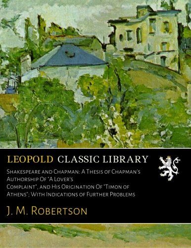 Shakespeare and Chapman: A Thesis of Chapman's Authorship Of "A Lover's Complaint", and His Origination Of "Timon of Athens"; With Indications of Further Problems