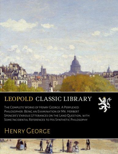 The Complete Works of Henry George. A Perplexed Philosopher: Being an Examination of Mr. Herbert Spencer's Various Utterances on the Land Question, ... References to His Synthetic Philosophy