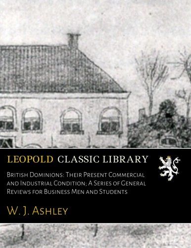 British Dominions: Their Present Commercial and Industrial Condition; A Series of General Reviews for Business Men and Students