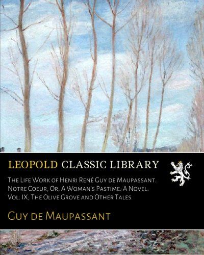 The Life Work of Henri René Guy de Maupassant. Notre Coeur, Or, A Woman's Pastime. A Novel. Vol. IX; The Olive Grove and Other Tales