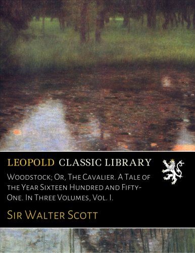 Woodstock; Or, The Cavalier. A Tale of the Year Sixteen Hundred and Fifty-One. In Three Volumes, Vol. I.