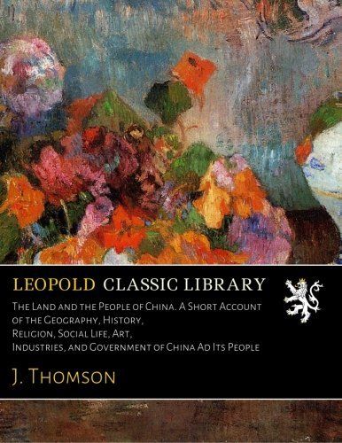 The Land and the People of China. A Short Account of the Geography, History, Religion, Social Life, Art, Industries, and Government of China Ad Its People