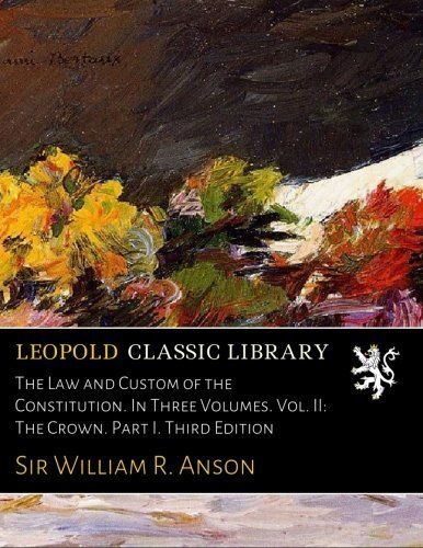 The Law and Custom of the Constitution. In Three Volumes. Vol. II: The Crown. Part I. Third Edition