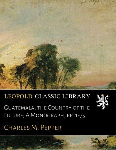 Guatemala, the Country of the Future; A Monograph, pp. 1-75