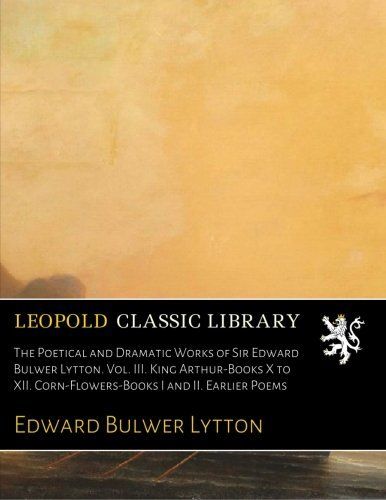 The Poetical and Dramatic Works of Sir Edward Bulwer Lytton. Vol. III. King Arthur-Books X to XII. Corn-Flowers-Books I and II. Earlier Poems