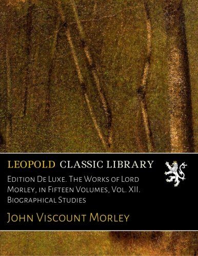 Edition De Luxe. The Works of Lord Morley, in Fifteen Volumes, Vol. XII. Biographical Studies