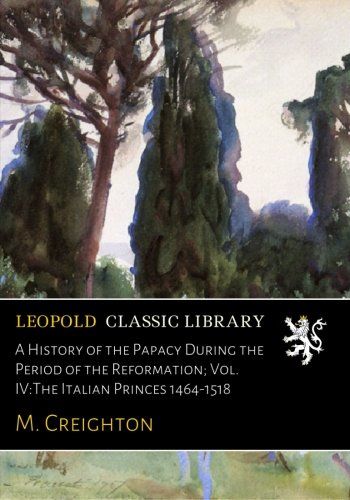 A History of the Papacy During the Period of the Reformation; Vol. IV:The Italian Princes 1464-1518