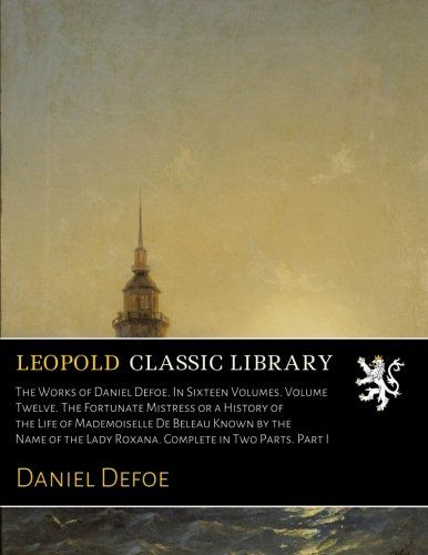 The Works of Daniel Defoe. In Sixteen Volumes. Volume Twelve. The Fortunate Mistress or a History of the Life of Mademoiselle De Beleau Known by the ... Lady Roxana. Complete in Two Parts. Part I