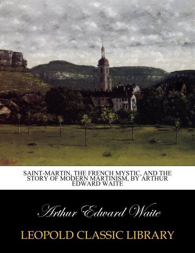 Saint-Martin, the French mystic, and the story of modern Martinism, by Arthur Edward Waite