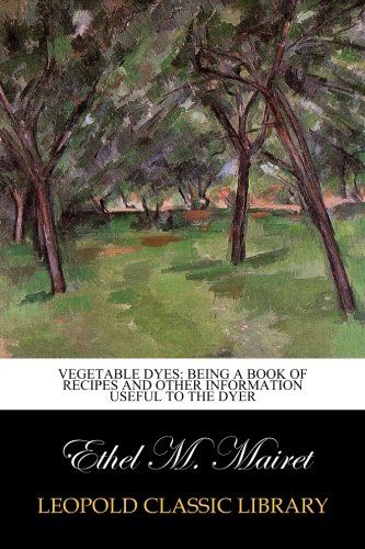 Vegetable Dyes: Being a Book of Recipes and Other Information Useful to the Dyer