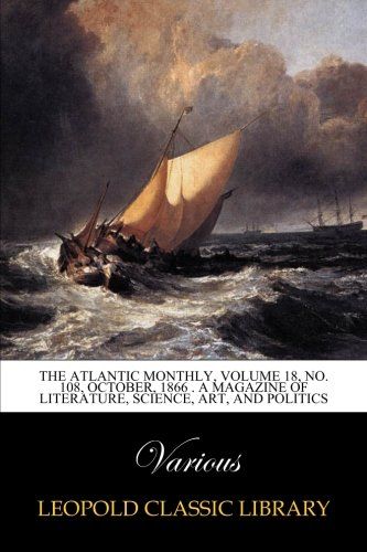 The Atlantic Monthly, Volume 18, No. 108, October, 1866 . A Magazine of Literature, Science, Art, and Politics