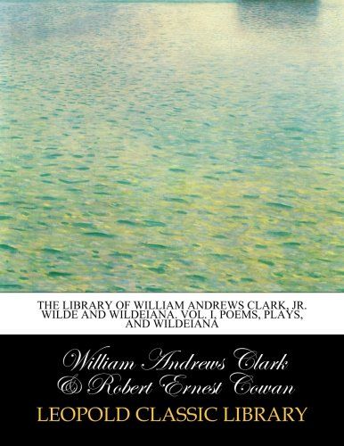 The library of William Andrews Clark, jr. Wilde and Wildeiana. Vol. I, Poems, Plays, and Wildeiana