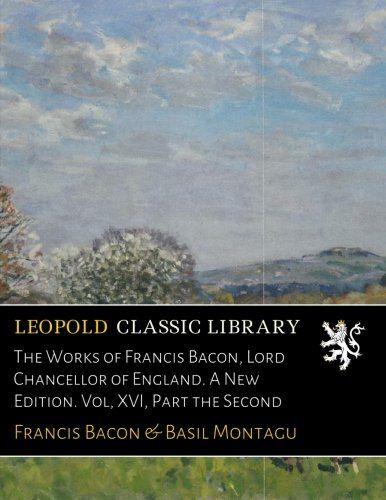 The Works of Francis Bacon, Lord Chancellor of England. A New Edition. Vol, XVI, Part the Second