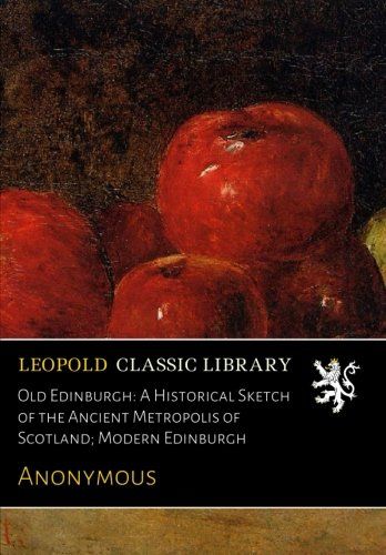 Old Edinburgh: A Historical Sketch of the Ancient Metropolis of Scotland; Modern Edinburgh