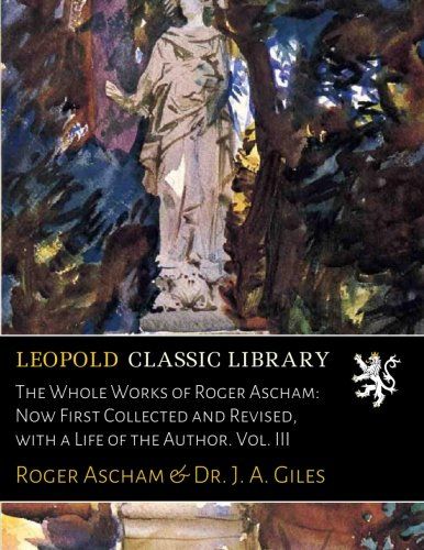 The Whole Works of Roger Ascham: Now First Collected and Revised, with a Life of the Author. Vol. III