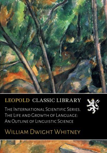 The International Scientific Series. The Life and Growth of Language: An Outline of Linguistic Science
