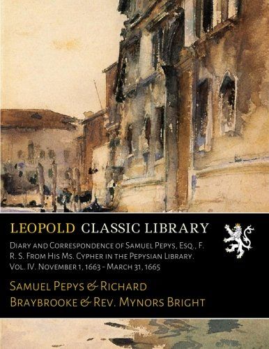 Diary and Correspondence of Samuel Pepys, Esq., F. R. S. From His Ms. Cypher in the Pepysian Library. Vol. IV. November 1, 1663 - March 31, 1665