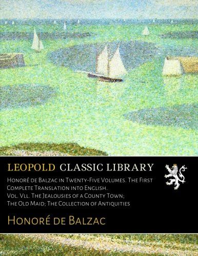 Honoré de Balzac in Twenty-Five Volumes. The First Complete Translation into English. Vol. Vll. The Jealousies of a County Town; The Old Maid; The Collection of Antiquities