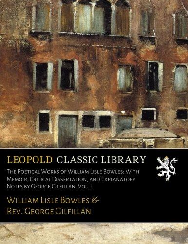 The Poetical Works of William Lisle Bowles; With Memoir, Critical Dissertation, and Explanatory Notes by George Gilfillan. Vol. I