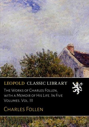 The Works of Charles Follen, with a Memoir of His Life. In Five Volumes. Vol. III