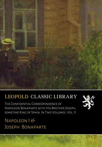 The Confidential Correspondence of Napoleon Bonaparte with His Brother Joseph, sometime King of Spain. In Two Volumes. Vol. II