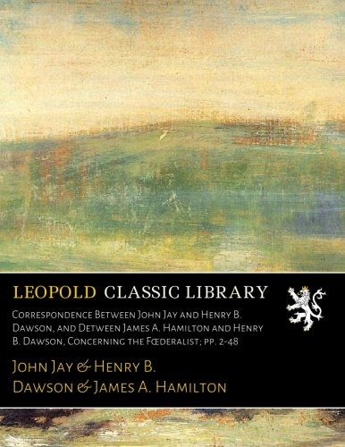 Correspondence Between John Jay and Henry B. Dawson, and Detween James A. Hamilton and Henry B. Dawson, Concerning the Fœderalist; pp. 2-48