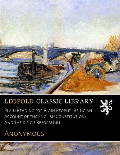 Plain Reading for Plain People!: Being an Account of the English Constitution: And the King's Reform Bill