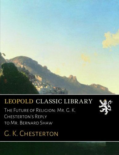 The Future of Religion: Mr. G. K. Chesterton's Reply to Mr. Bernard Shaw
