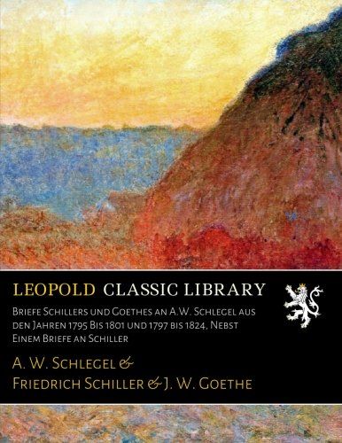 Briefe Schillers und Goethes an A.W. Schlegel aus den Jahren 1795 Bis 1801 und 1797 bis 1824, Nebst Einem Briefe an Schiller (German Edition)