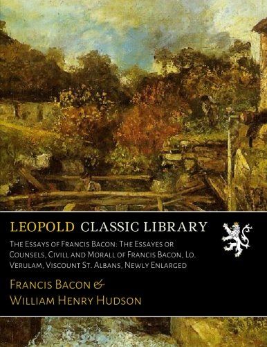 The Essays of Francis Bacon: The Essayes or Counsels, Civill and Morall of Francis Bacon, Lo. Verulam, Viscount St. Albans, Newly Enlarged