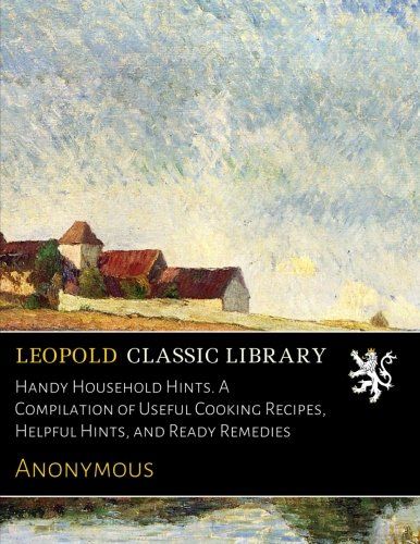 Handy Household Hints. A Compilation of Useful Cooking Recipes, Helpful Hints, and Ready Remedies