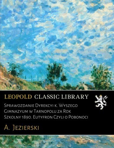 Sprawozdanie Dyrekcyi k. Wyższego Gimnazyum w Tarnopolu za Rok Szkolny 1890. Eutyfron Czyli o Pobożności (Polish Edition)