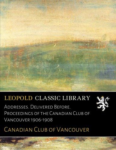Addresses. Delivered Before. Proceedings of the Canadian Club of Vancouver 1906-1908
