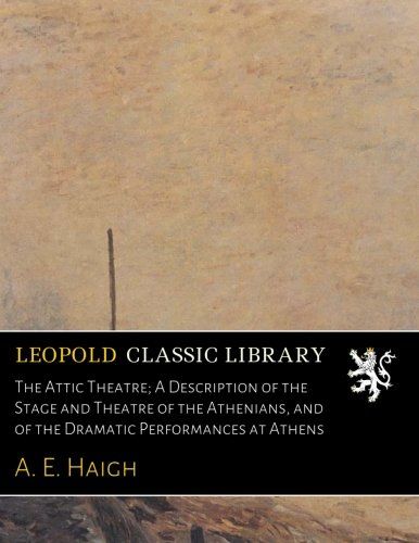 The Attic Theatre; A Description of the Stage and Theatre of the Athenians, and of the Dramatic Performances at Athens