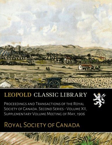 Proceedings and Transactions of the Royal Society of Canada. Second Series - Volume XII, Supplementary Volume Meeting of May, 1906