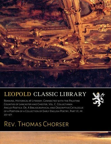 Remains, Historical & Literary, Connected with the Palatine Counties of Lancaster and Chester, Vol. C. Collectanea Anglo-Poetica: Or, A ... of Early English Poetry, Part VI, pp. 251-471