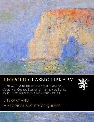 Transactions of the Literary and Historical Society of Quebec. Session of 1865-6. New Series. Part 4; Session of 1866-7, New Series, Part 5