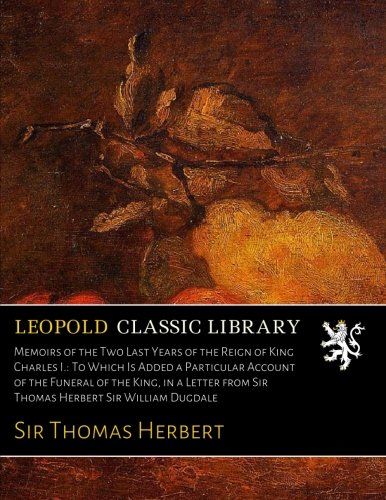 Memoirs of the Two Last Years of the Reign of King Charles I.: To Which Is Added a Particular Account of the Funeral of the King, in a Letter from Sir Thomas Herbert Sir William Dugdale