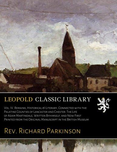 Vol. IV. Remains, Historical & Literary, Connected with the Palatine Counties of Lancaster and Chester: The Life of Adam Martindale, Written ... the Original Manuscript in the British Museum