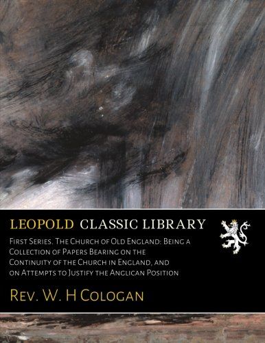 First Series. The Church of Old England: Being a Collection of Papers Bearing on the Continuity of the Church in England, and on Attempts to Justify the Anglican Position