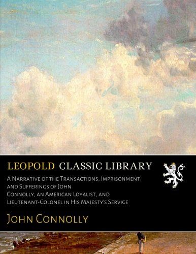 A Narrative of the Transactions, Imprisonment, and Sufferings of John Connolly, an American Loyalist, and Lieutenant-Colonel in His Majesty's Service