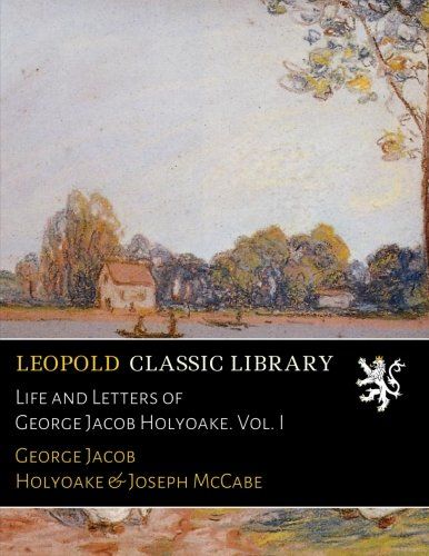 Life and Letters of George Jacob Holyoake. Vol. I