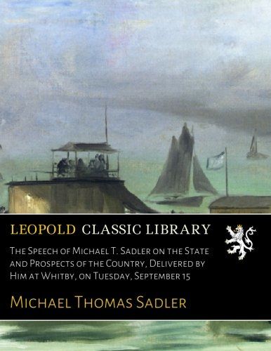 The Speech of Michael T. Sadler on the State and Prospects of the Country, Delivered by Him at Whitby, on Tuesday, September 15